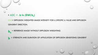 • ADC = -b ln (DWI/b0)
DWI= DIFFUSION WEIGHTED IMAGE INTENSITY FOR A SPECIFIC b VALUE AND DIFFUSION
GRADIENT DIRECTION.
b0
= REFERENCE IMAGE WITHOUT DIFFUSION WEIGHTING
b = STRENGTH AND DURATION OF APPLICATION OF DIFFUSION SENSITIZING GRADIENT
 