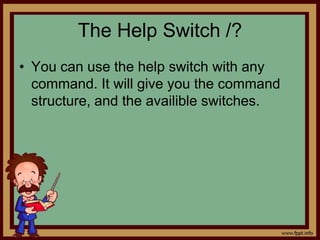 The Help Switch /?
• You can use the help switch with any
command. It will give you the command
structure, and the availible switches.
 