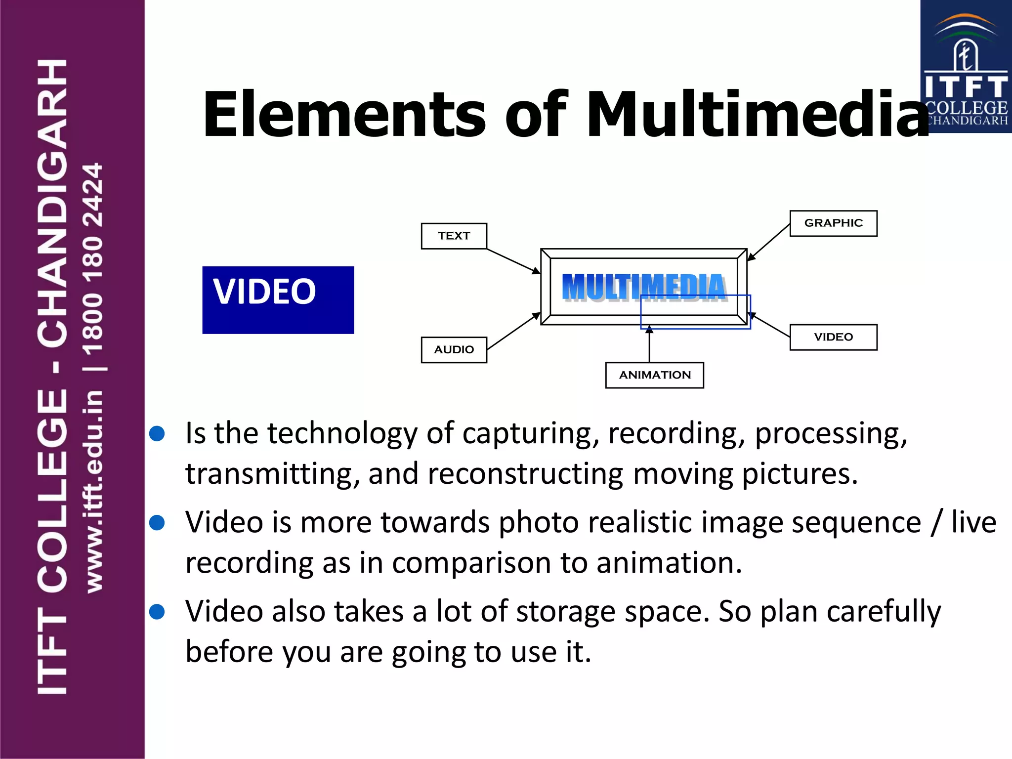 Elements of Multimedia
VIDEO
TEXT
AUDIO
GRAPHIC
VIDEO
ANIMATION
 Is the technology of capturing, recording, processing,
transmitting, and reconstructing moving pictures.
 Video is more towards photo realistic image sequence / live
recording as in comparison to animation.
 Video also takes a lot of storage space. So plan carefully
before you are going to use it.
 