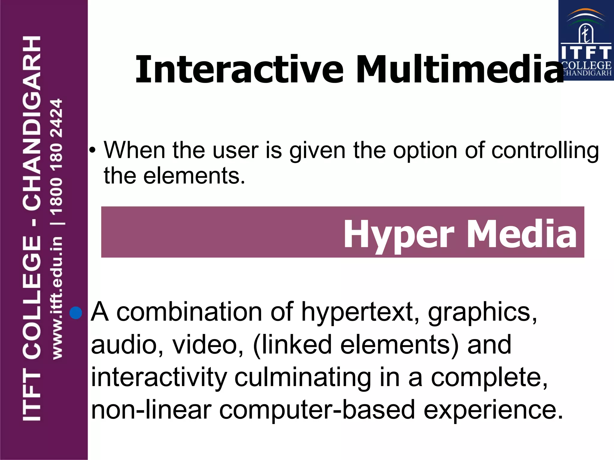 Interactive Multimedia
• When the user is given the option of controlling
the elements.
Hyper Media
 A combination of hypertext, graphics,
audio, video, (linked elements) and
interactivity culminating in a complete,
non-linear computer-based experience.
 