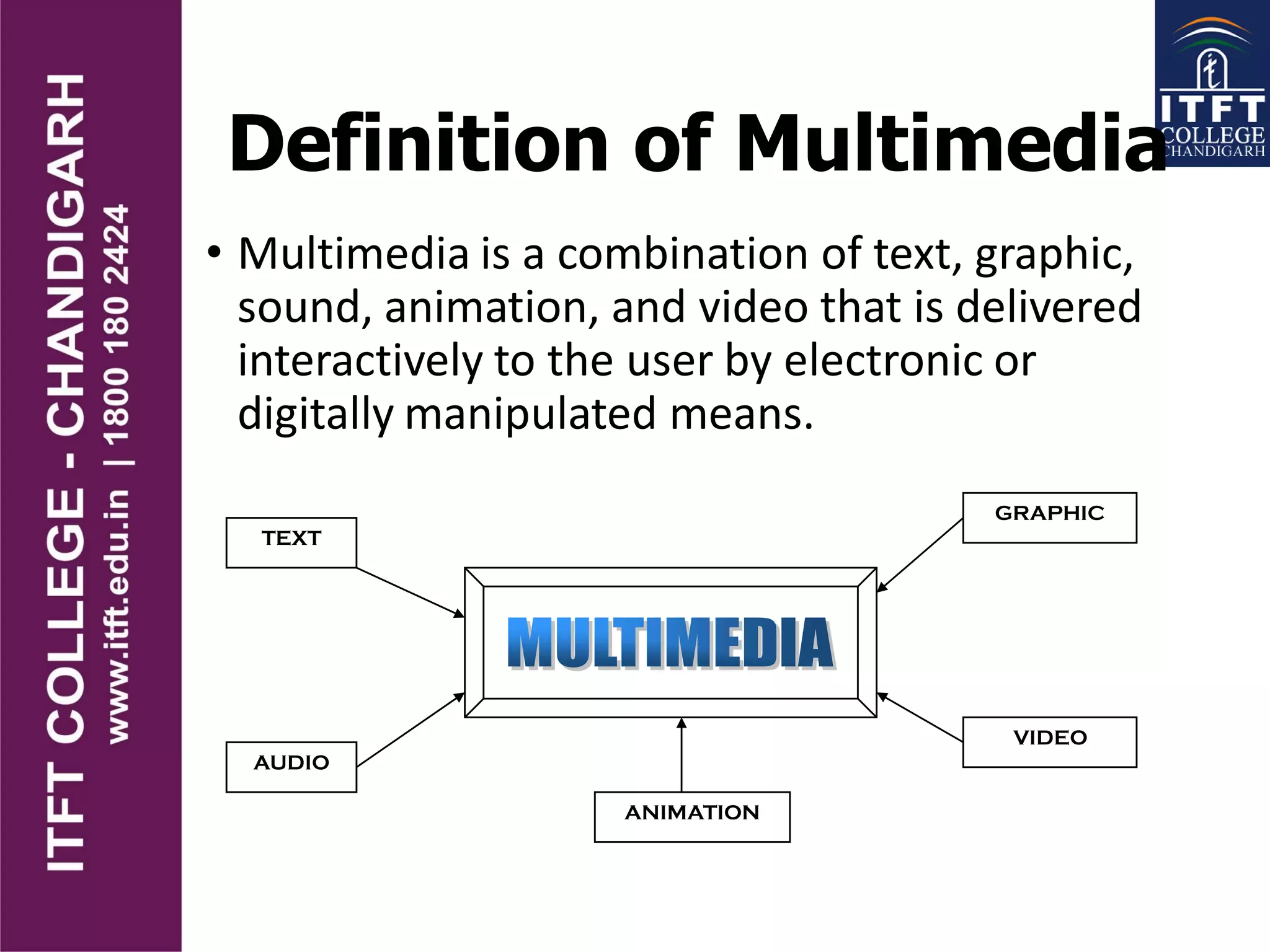 Definition of Multimedia
• Multimedia is a combination of text, graphic,
sound, animation, and video that is delivered
interactively to the user by electronic or
digitally manipulated means.
TEXT
AUDIO
GRAPHIC
VIDEO
ANIMATION
 