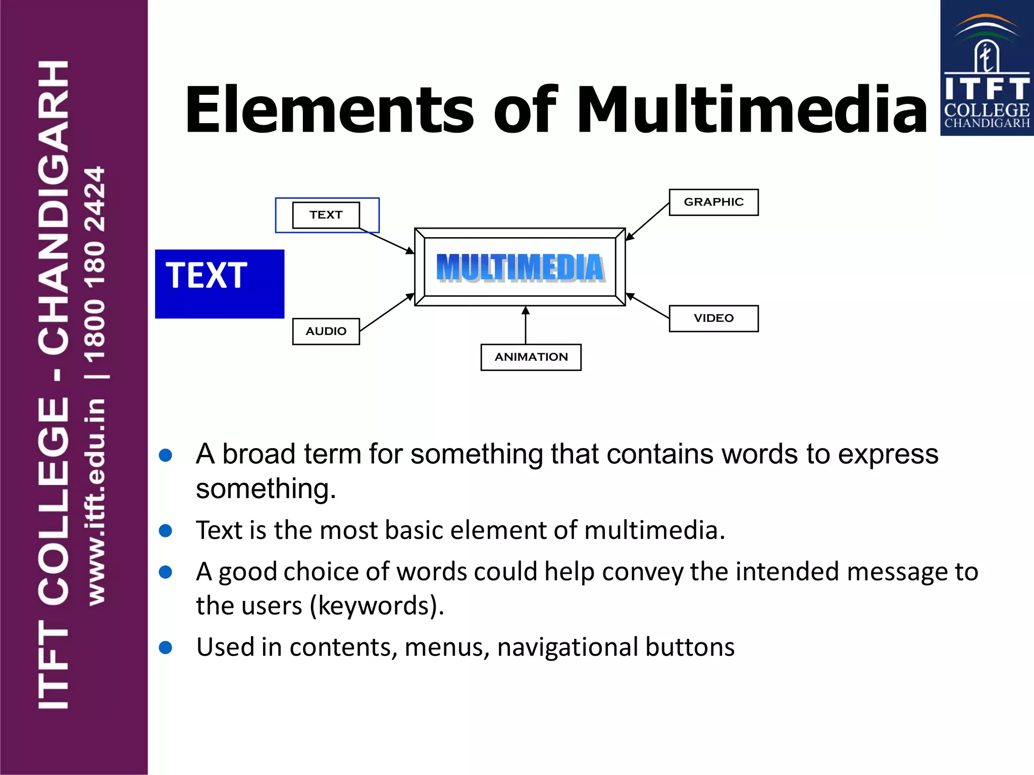 Elements of Multimedia
TEXT
TEXT
AUDIO
GRAPHIC
VIDEO
ANIMATION
 A broad term for something that contains words to express
something.
 Text is the most basic element of multimedia.
 A good choice of words could help convey the intended message to
the users (keywords).
 Used in contents, menus, navigational buttons
 
