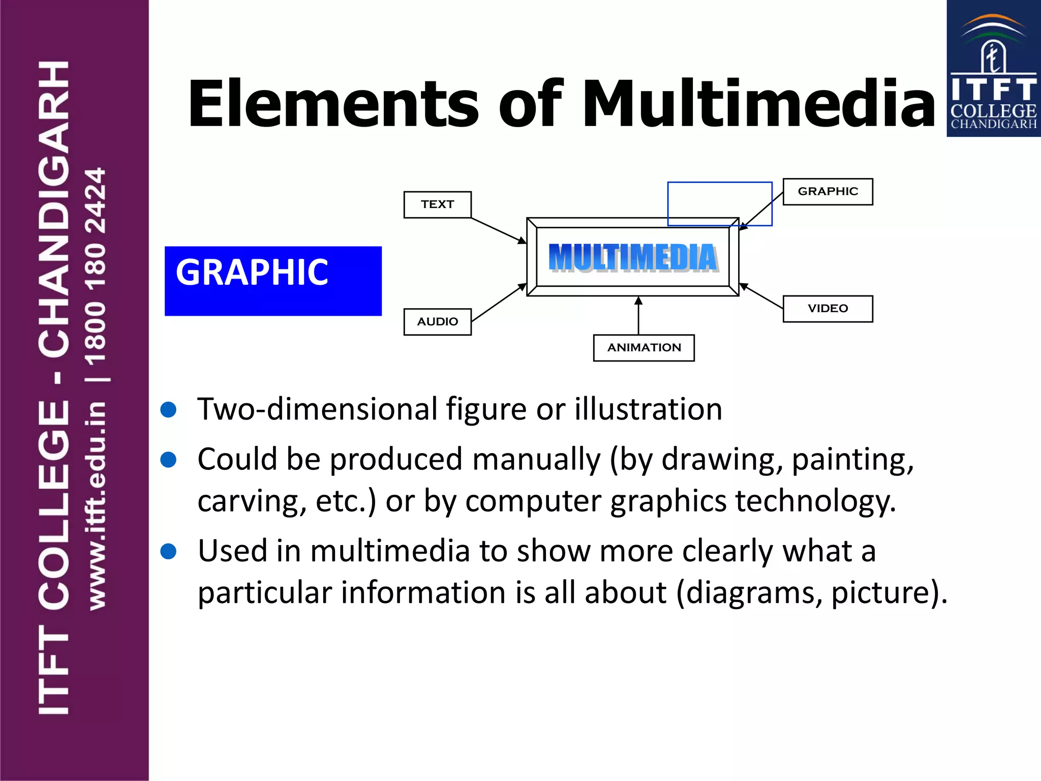Elements of Multimedia
GRAPHIC
TEXT
AUDIO
GRAPHIC
VIDEO
ANIMATION
 Two-dimensional figure or illustration
 Could be produced manually (by drawing, painting,
carving, etc.) or by computer graphics technology.
 Used in multimedia to show more clearly what a
particular information is all about (diagrams, picture).
 