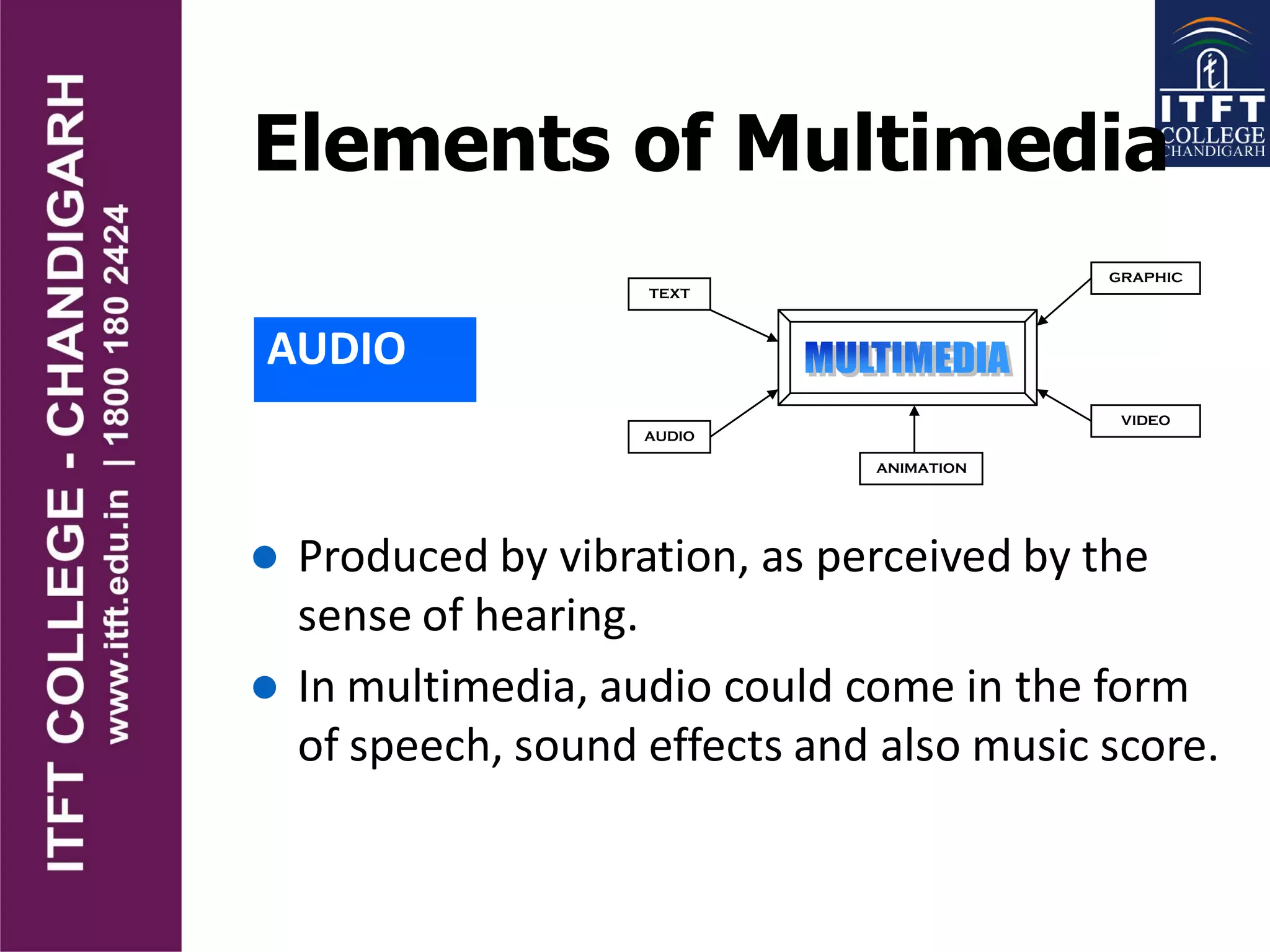 Elements of Multimedia
AUDIO
TEXT
AUDIO
GRAPHIC
VIDEO
ANIMATION
 Produced by vibration, as perceived by the
sense of hearing.
 In multimedia, audio could come in the form
of speech, sound effects and also music score.
 
