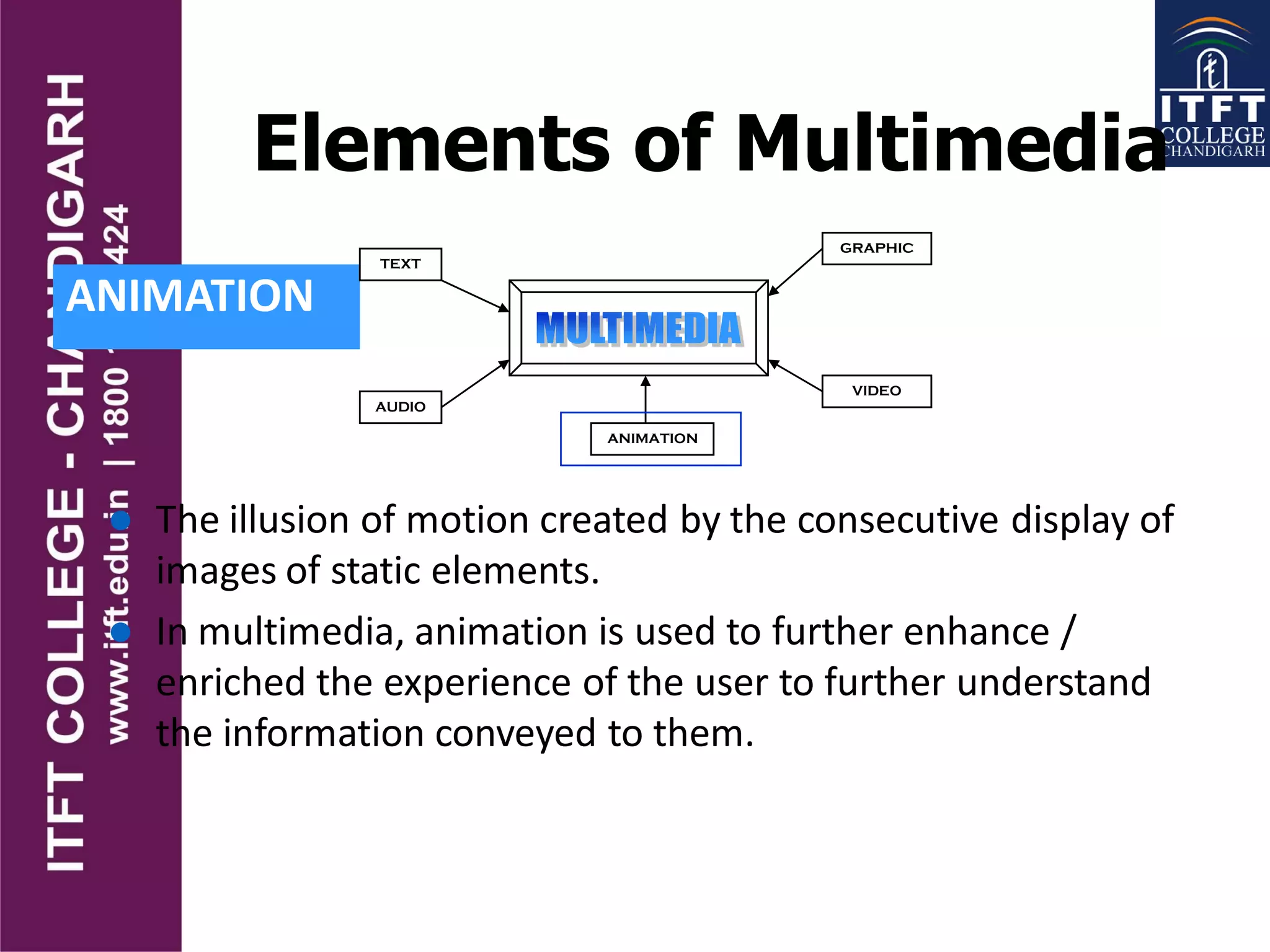 Elements of Multimedia
ANIMATION
TEXT
AUDIO
GRAPHIC
VIDEO
ANIMATION
 The illusion of motion created by the consecutive display of
images of static elements.
 In multimedia, animation is used to further enhance /
enriched the experience of the user to further understand
the information conveyed to them.
 