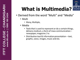 What is Multimedia?
• Derived from the word “Multi” and “Media”
• Multi
• Many, Multiple,
• Media
• Tools that is used to represent or do a certain things,
delivery medium, a form of mass communication –
newspaper, magazine / tv.
• Distribution tool & information presentation – text,
graphic, voice, images, music and etc.
 