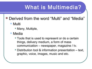 What is Multimedia?
Derived from the word “Multi” and “Media”
Multi
 Many, Multiple,
Media
 Tools that is used to represent or do a certain
things, delivery medium, a form of mass
communication – newspaper, magazine / tv.
 Distribution tool & information presentation – text,
graphic, voice, images, music and etc.
 