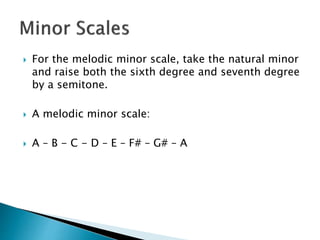  For the melodic minor scale, take the natural minor
and raise both the sixth degree and seventh degree
by a semitone.
 A melodic minor scale:
 A – B - C - D – E – F# – G# – A
 