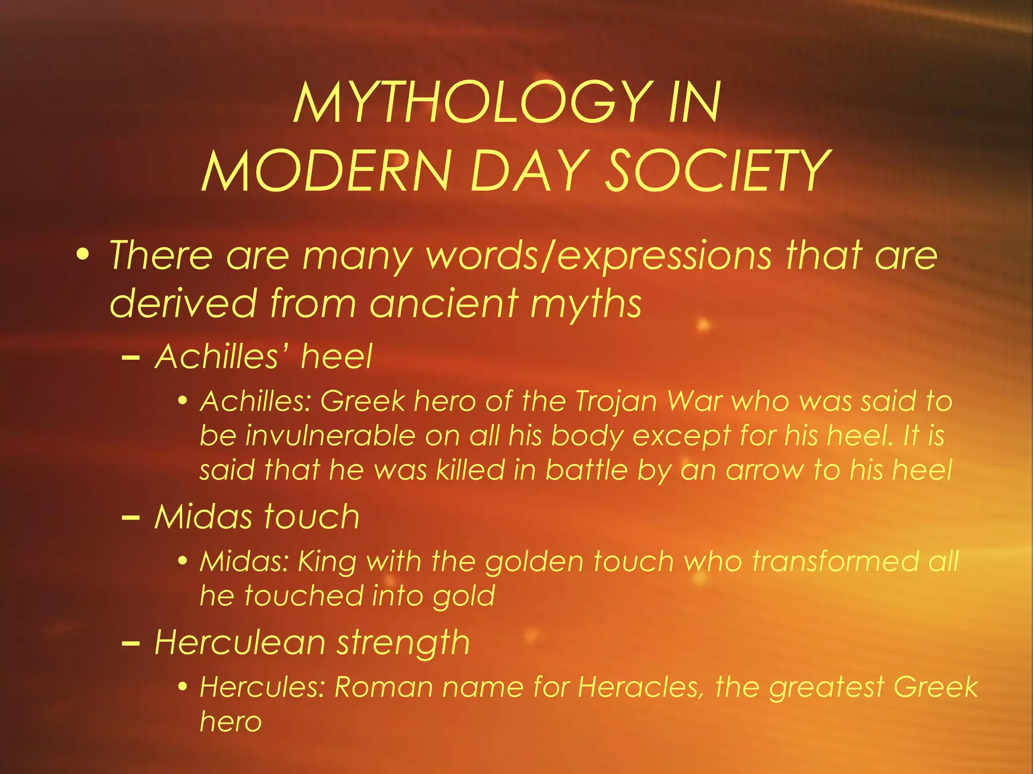 MYTHOLOGY IN
       MODERN DAY SOCIETY
• There are many words/expressions that are
  derived from ancient myths
  – Achilles’ heel
     • Achilles: Greek hero of the Trojan War who was said to
       be invulnerable on all his body except for his heel. It is
       said that he was killed in battle by an arrow to his heel
  – Midas touch
     • Midas: King with the golden touch who transformed all
       he touched into gold
  – Herculean strength
     • Hercules: Roman name for Heracles, the greatest Greek
       hero
 