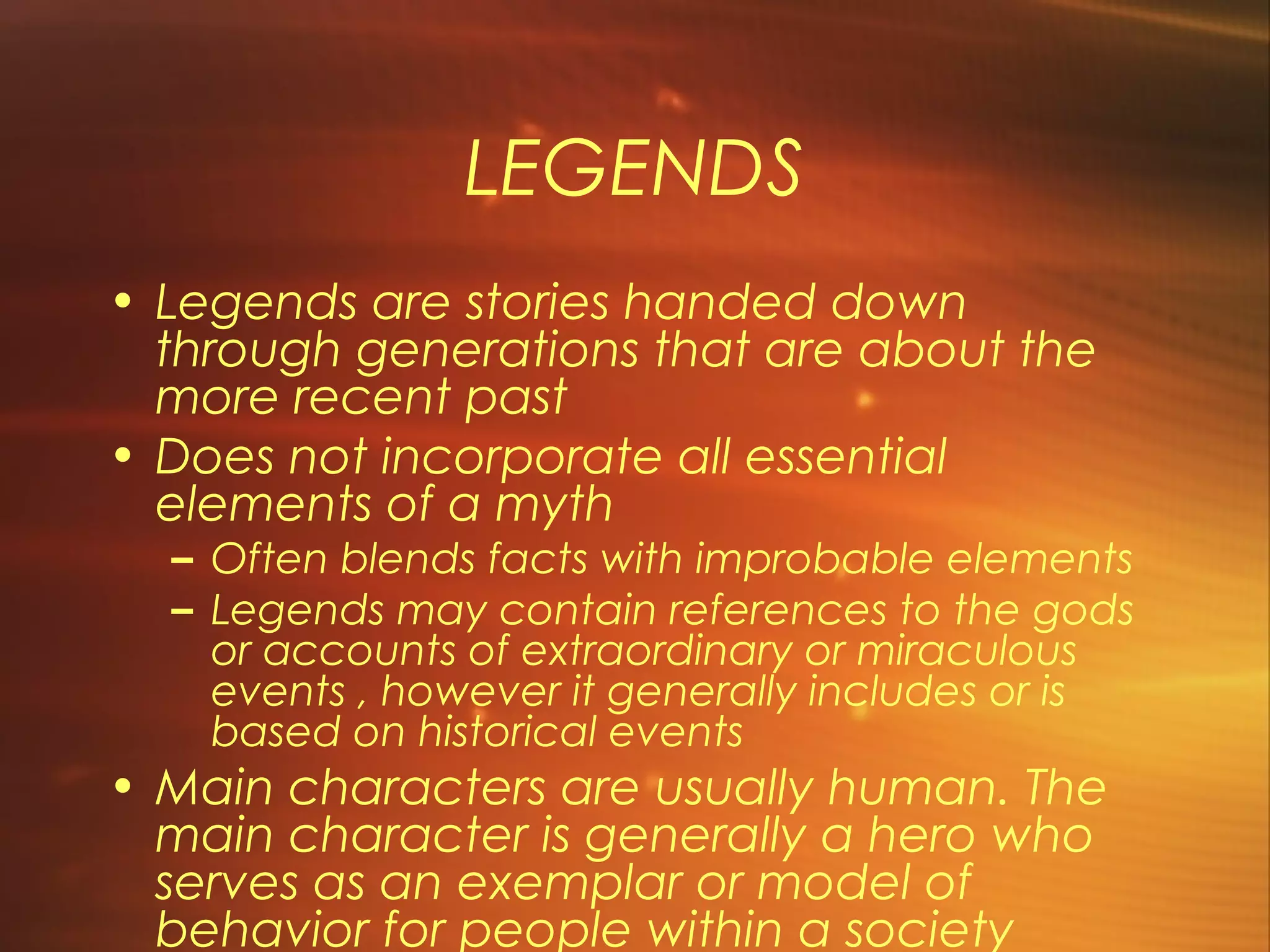LEGENDS
• Legends are stories handed down
  through generations that are about the
  more recent past
• Does not incorporate all essential
  elements of a myth
  – Often blends facts with improbable elements
  – Legends may contain references to the gods
    or accounts of extraordinary or miraculous
    events , however it generally includes or is
    based on historical events
• Main characters are usually human. The
  main character is generally a hero who
  serves as an exemplar or model of
  behavior for people within a society
 