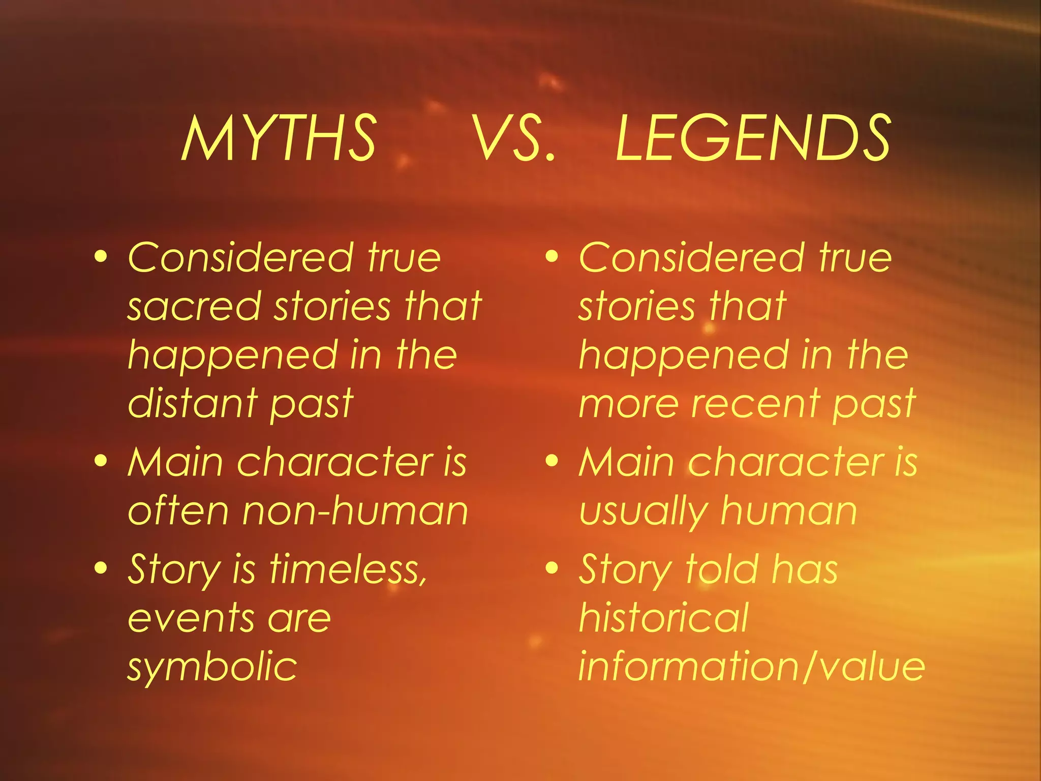 MYTHS           VS. LEGENDS
• Considered true       • Considered true
  sacred stories that     stories that
  happened in the         happened in the
  distant past            more recent past
• Main character is     • Main character is
  often non-human         usually human
• Story is timeless,    • Story told has
  events are              historical
  symbolic                information/value
 