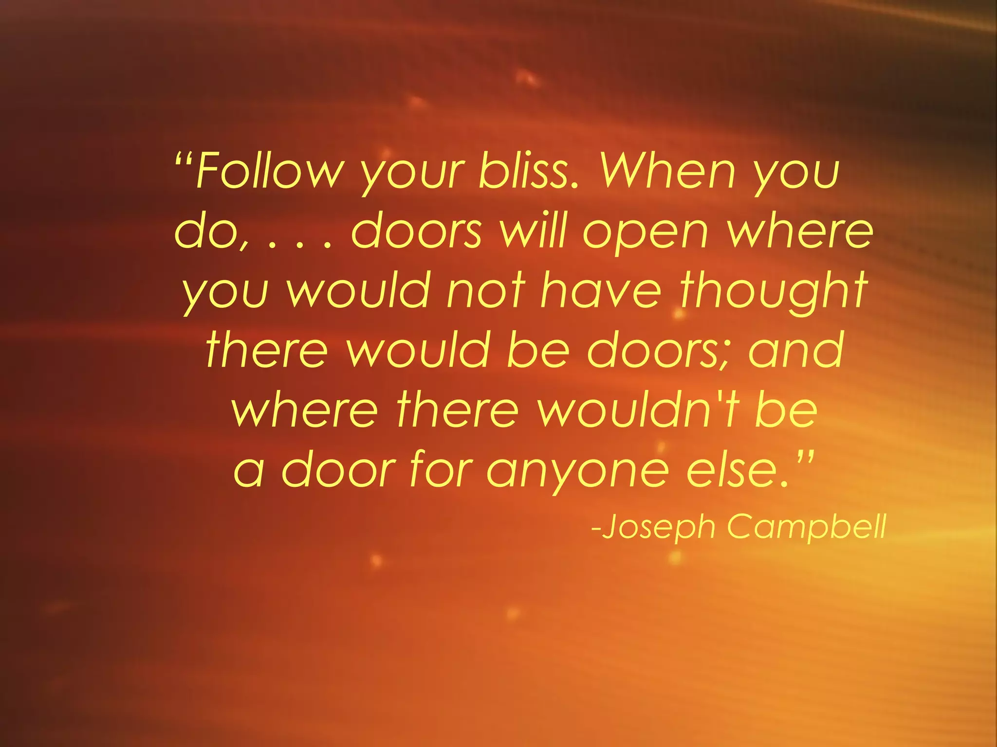 “Follow your bliss. When you
do, . . . doors will open where
you would not have thought
 there would be doors; and
  where there wouldn't be
  a door for anyone else.”
                  -Joseph Campbell
 