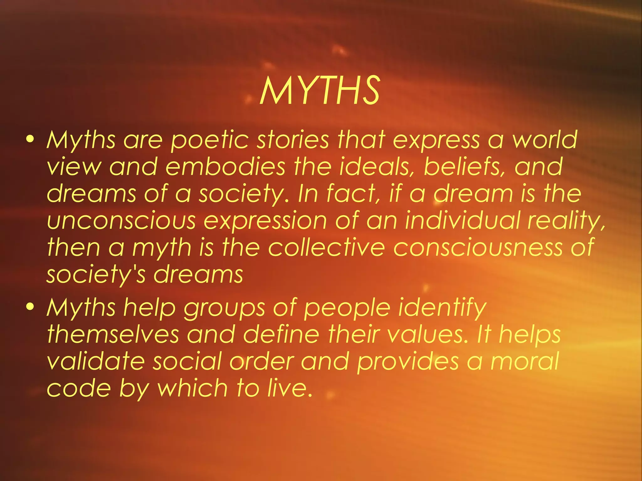 MYTHS
• Myths are poetic stories that express a world
  view and embodies the ideals, beliefs, and
  dreams of a society. In fact, if a dream is the
  unconscious expression of an individual reality,
  then a myth is the collective consciousness of
  society's dreams
• Myths help groups of people identify
  themselves and define their values. It helps
  validate social order and provides a moral
  code by which to live.
 