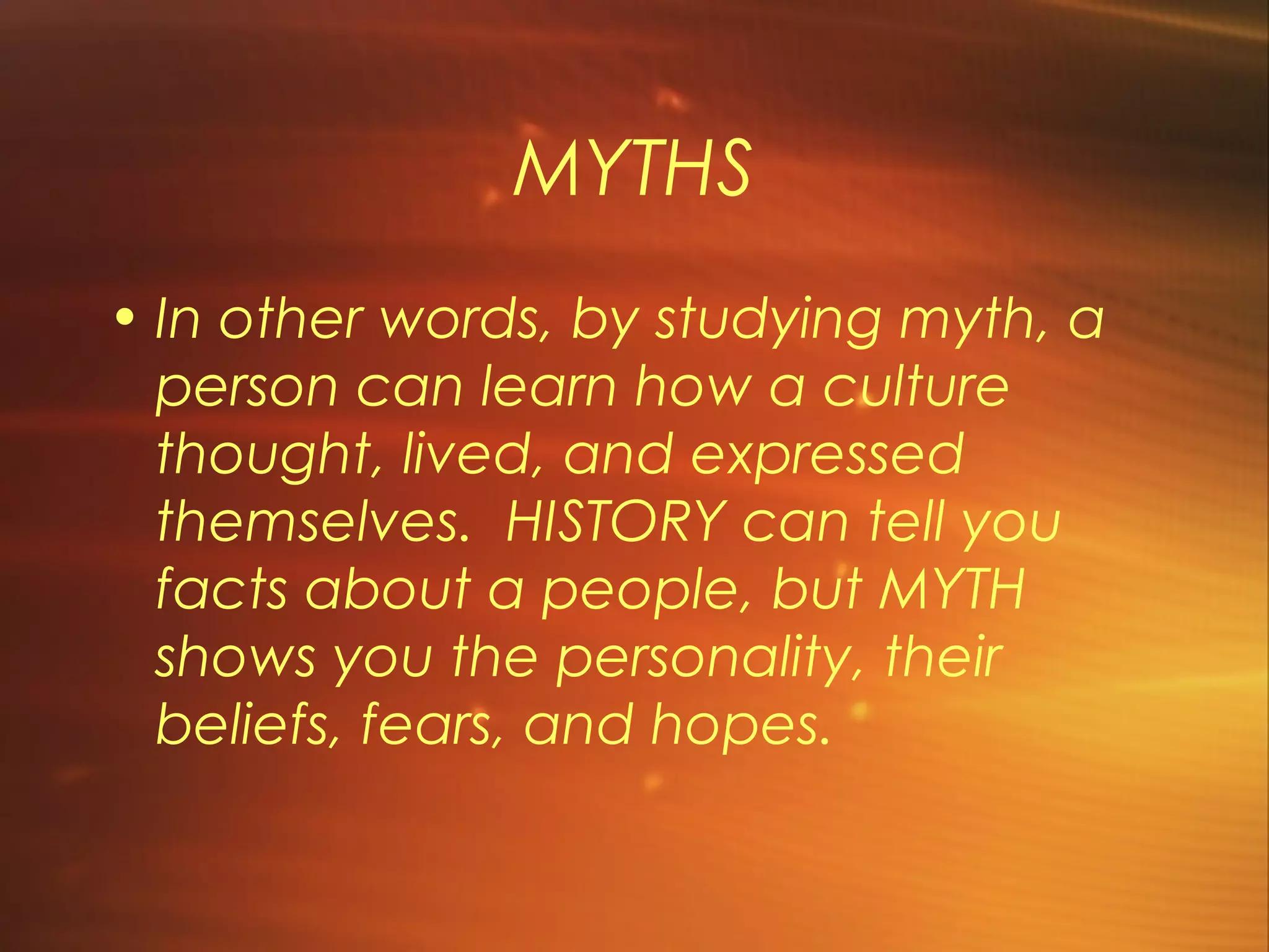 MYTHS
• In other words, by studying myth, a
  person can learn how a culture
  thought, lived, and expressed
  themselves.  HISTORY can tell you
  facts about a people, but MYTH
  shows you the personality, their
  beliefs, fears, and hopes. 
 