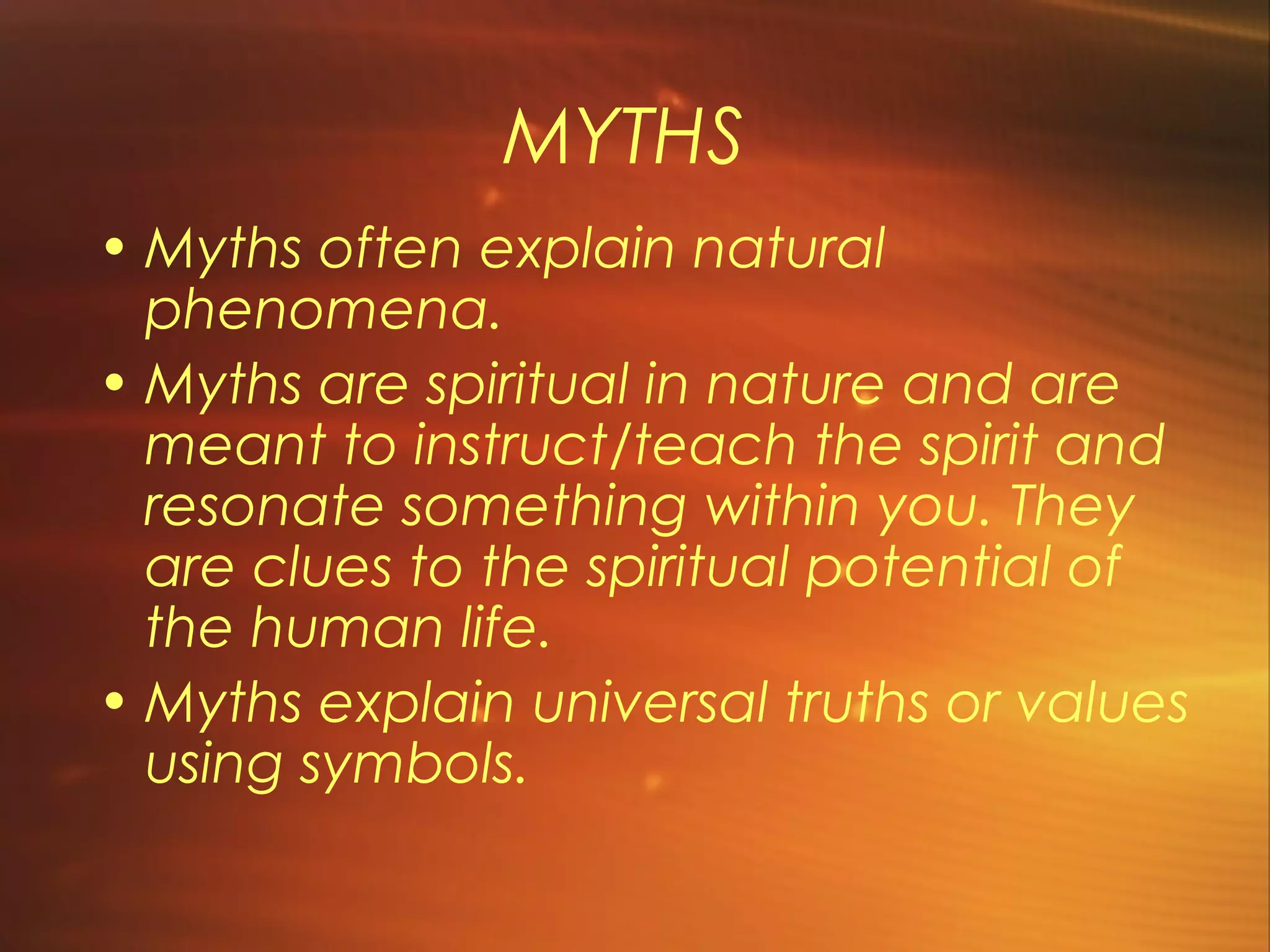 MYTHS
• Myths often explain natural
  phenomena.
• Myths are spiritual in nature and are
  meant to instruct/teach the spirit and
  resonate something within you. They
  are clues to the spiritual potential of
  the human life.
• Myths explain universal truths or values
  using symbols.
 