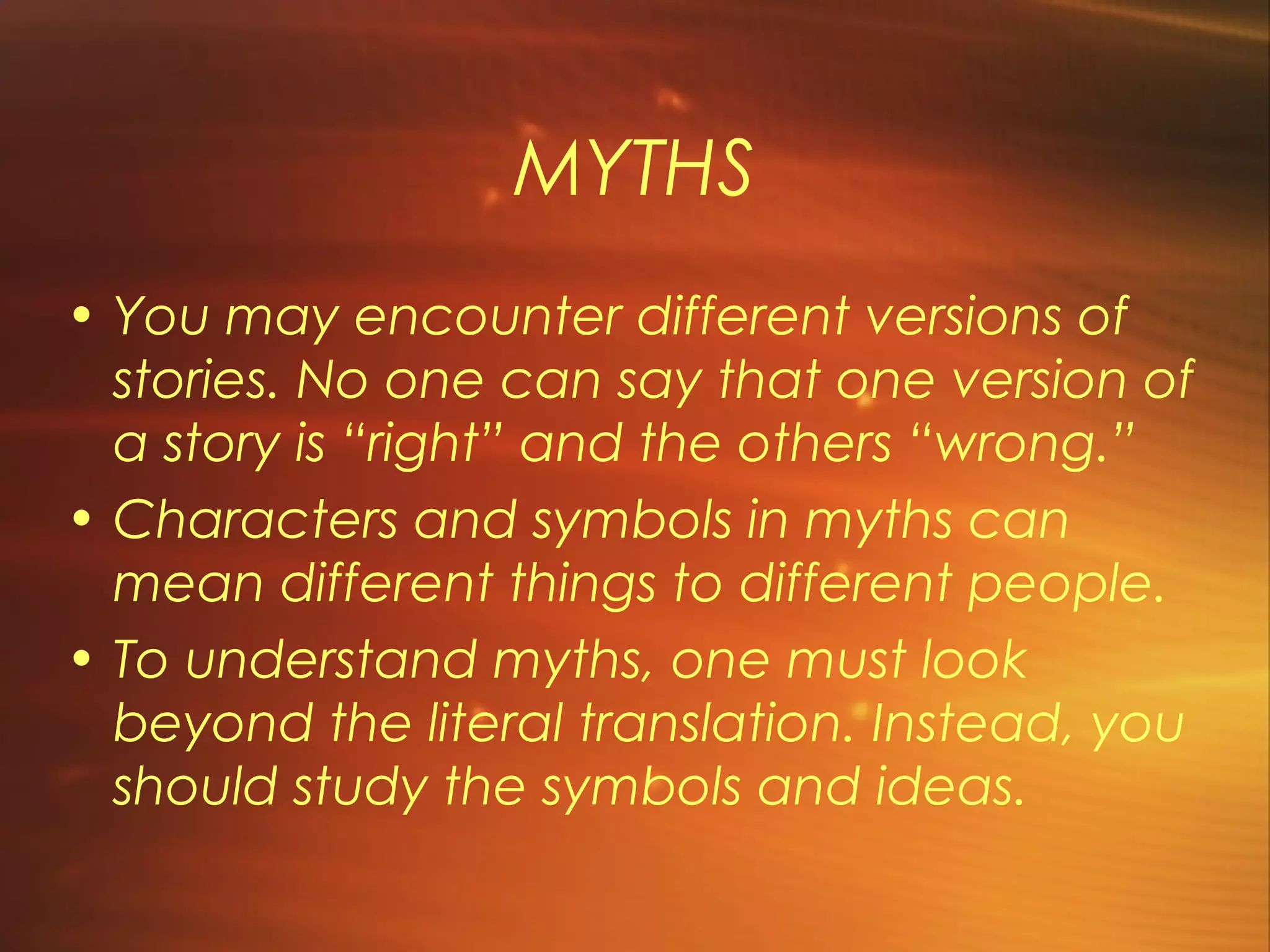 MYTHS
• You may encounter different versions of
  stories. No one can say that one version of
  a story is “right” and the others “wrong.”
• Characters and symbols in myths can
  mean different things to different people.
• To understand myths, one must look
  beyond the literal translation. Instead, you
  should study the symbols and ideas.
 