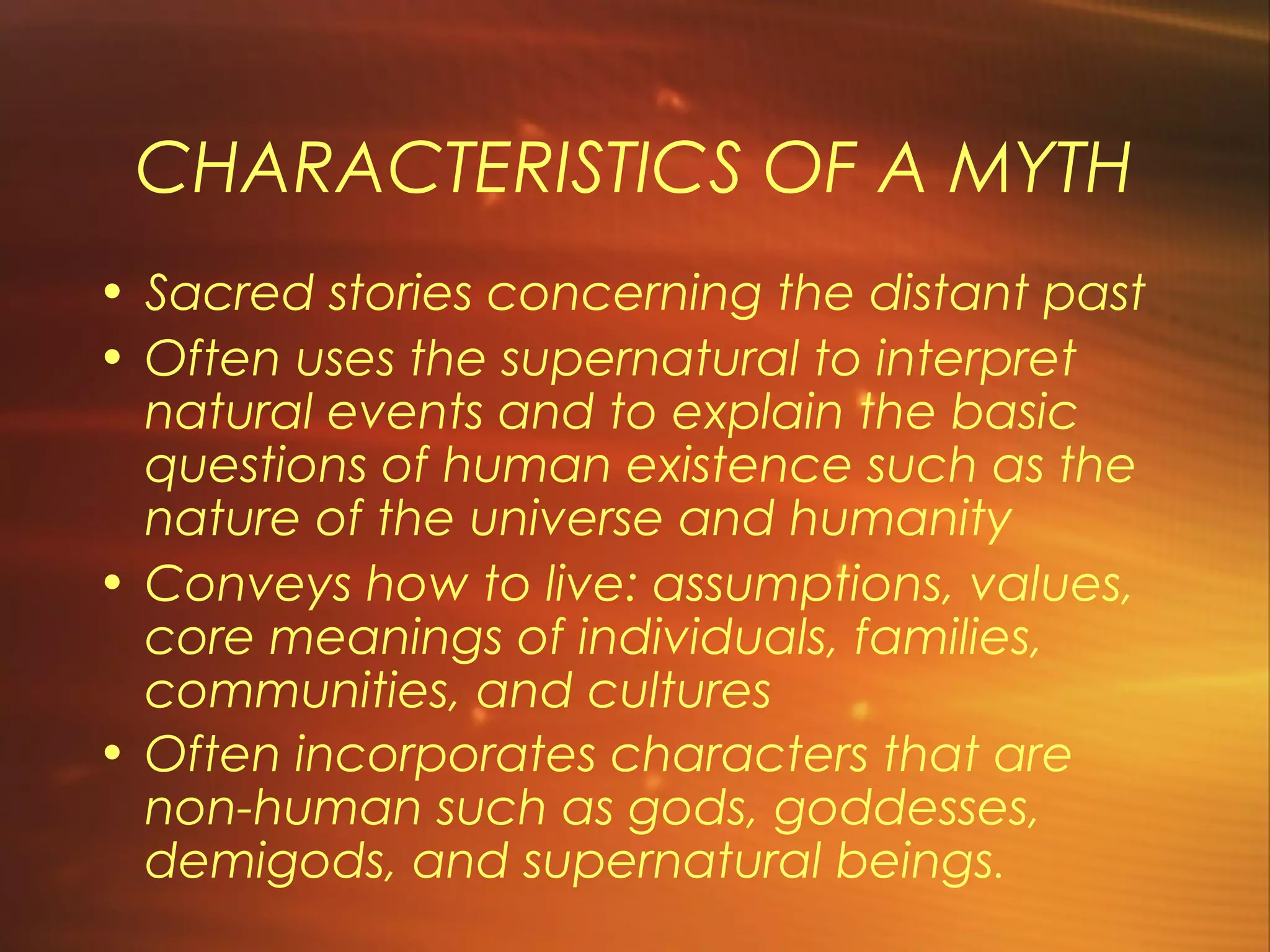 CHARACTERISTICS OF A MYTH
• Sacred stories concerning the distant past
• Often uses the supernatural to interpret
  natural events and to explain the basic
  questions of human existence such as the
  nature of the universe and humanity
• Conveys how to live: assumptions, values,
  core meanings of individuals, families,
  communities, and cultures
• Often incorporates characters that are
  non-human such as gods, goddesses,
  demigods, and supernatural beings.
 