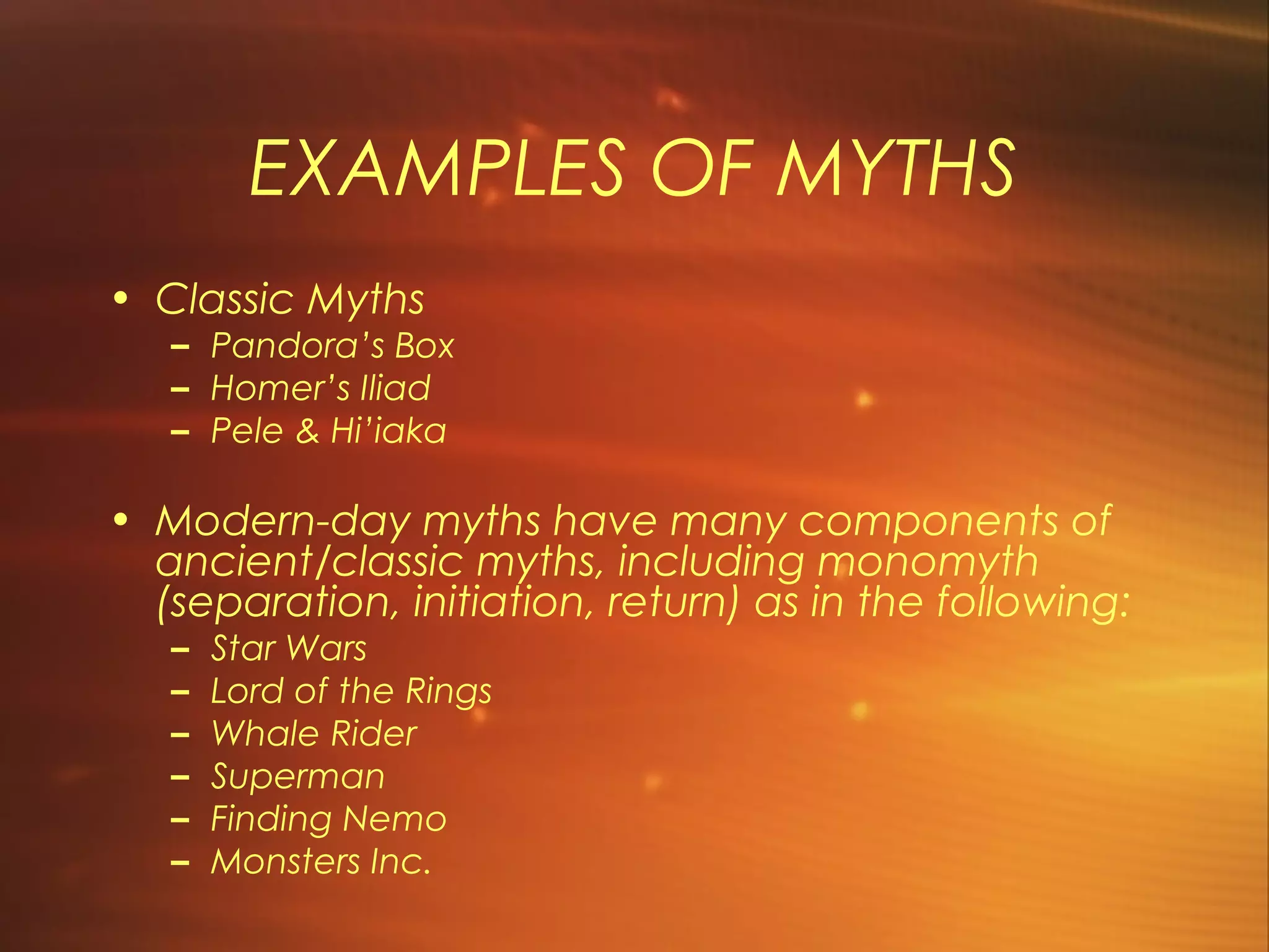 EXAMPLES OF MYTHS
• Classic Myths
   – Pandora’s Box
   – Homer’s Iliad
   – Pele & Hi’iaka

• Modern-day myths have many components of
  ancient/classic myths, including monomyth
  (separation, initiation, return) as in the following:
   –   Star Wars
   –   Lord of the Rings
   –   Whale Rider
   –   Superman
   –   Finding Nemo
   –   Monsters Inc.
 