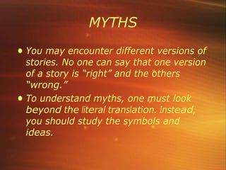 MYTHS
• You may encounter different versions of
stories. No one can say that one version
of a story is “right” and the others
“wrong.”
• To understand myths, one must look
beyond the literal translation. Instead,
you should study the symbols and
ideas.
 