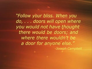 “Follow your bliss. When you
do, . . . doors will open where
you would not have thought
there would be doors; and
where there wouldn't be
a door for anyone else.”
-Joseph Campbell
 