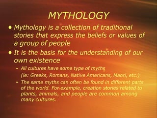 MYTHOLOGY
• Mythology is a collection of traditional
stories that express the beliefs or values of
a group of people
• It is the basis for the understanding of our
own existence
– All cultures have some type of myths
(ie: Greeks, Romans, Native Americans, Maori, etc.)
– The same myths can often be found in different parts
of the world. For example, creation stories related to
plants, animals, and people are common among
many cultures.
 