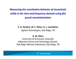 Measuring the constitutive behavior of viscoelastic
solids in the time and frequency domain using flat 
               punch nanoindentation
               punch nanoindentation


       E. G. Herbert, W. C. Oliver, A. L. Lumsdaine
           Agilent Technologies, Oak Ridge, TN

                      G. M. Pharr
           University of Tennessee, Knoxville;
       Materials Science and Technology Division,
      Oak Ridge National Laboratory, Oak Ridge, TN
 