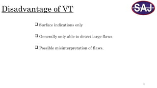 11
Disadvantage of VT
 Surface indications only
 Generally only able to detect large flaws
 Possible misinterpretation of flaws.
 