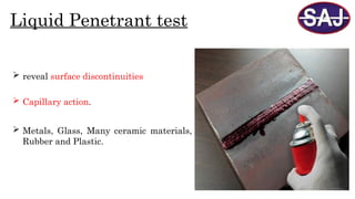  reveal surface discontinuities
Liquid Penetrant test
 Capillary action.
 Metals, Glass, Many ceramic materials,
Rubber and Plastic.
 