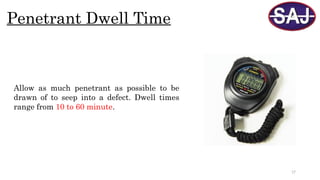 17
Penetrant Dwell Time
Allow as much penetrant as possible to be
drawn of to seep into a defect. Dwell times
range from 10 to 60 minute.
 