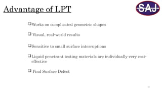 24
Advantage of LPT
Works on complicated geometric shapes
 Visual, real-world results
Sensitive to small surface interruptions
Liquid penetrant testing materials are individually very cost-
effective
 Find Surface Defect
 