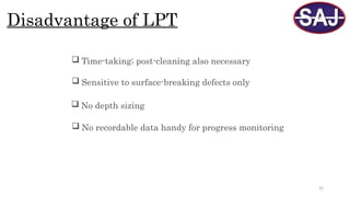 25
Disadvantage of LPT
 Sensitive to surface-breaking defects only
 No depth sizing
 Time-taking; post-cleaning also necessary
 No recordable data handy for progress monitoring
 