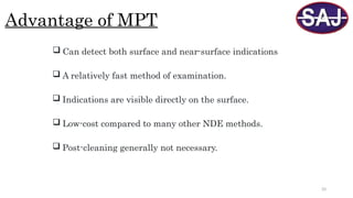 33
Advantage of MPT
 Can detect both surface and near-surface indications
 A relatively fast method of examination.
 Indications are visible directly on the surface.
 Low-cost compared to many other NDE methods.
 Post-cleaning generally not necessary.
 