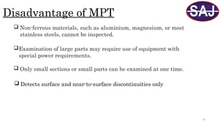 34
Disadvantage of MPT
 Non-ferrous materials, such as aluminium, magnesium, or most
stainless steels, cannot be inspected.
Examination of large parts may require use of equipment with
special power requirements.
 Only small sections or small parts can be examined at one time.
 Detects surface and near-to-surface discontinuities only
 