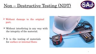 4
Non – Destructive Testing (NDT)
 Without damage to the original
part.
 It is the testing of materials
for surface or internal flaws
 Without interfering in any way with
the integrity of the material.
 