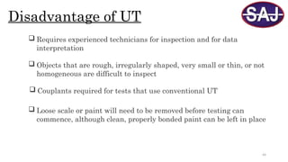 44
Disadvantage of UT
 Requires experienced technicians for inspection and for data
interpretation
 Objects that are rough, irregularly shaped, very small or thin, or not
homogeneous are difficult to inspect
 Couplants required for tests that use conventional UT
 Loose scale or paint will need to be removed before testing can
commence, although clean, properly bonded paint can be left in place
 