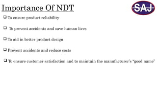 Importance Of NDT
 To ensure product reliability
 To prevent accidents and save human lives
 To ensure customer satisfaction and to maintain the manufacturer’s “good name”
 To aid in better product design
 Prevent accidents and reduce costs
 