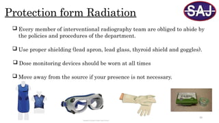 50
Protection form Radiation
 Every member of interventional radiography team are obliged to abide by
the policies and procedures of the department.
 Use proper shielding (lead apron, lead glass, thyroid shield and goggles).
 Dose monitoring devices should be worn at all times
 Move away from the source if your presence is not necessary.
 