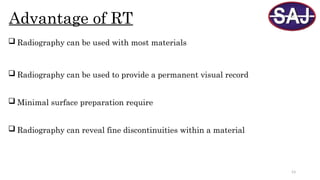 53
Advantage of RT
 Radiography can be used with most materials
 Radiography can be used to provide a permanent visual record
 Minimal surface preparation require
 Radiography can reveal fine discontinuities within a material
 