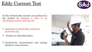 55
Eddy Current Test
 Applicable to electrically conductive
materials only
 Surface or subsurface flaws
 Conductivity measurement and coating
thickness measurement.
In this method eddy currents are produced in
the product by bringing it close to an
alternating current carrying coil
 