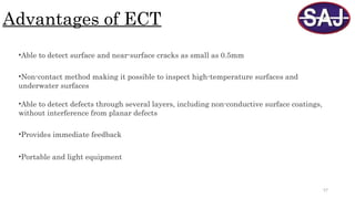 57
Advantages of ECT
•Able to detect surface and near-surface cracks as small as 0.5mm
•Provides immediate feedback
•Portable and light equipment
•Non-contact method making it possible to inspect high-temperature surfaces and
underwater surfaces
•Able to detect defects through several layers, including non-conductive surface coatings,
without interference from planar defects
 
