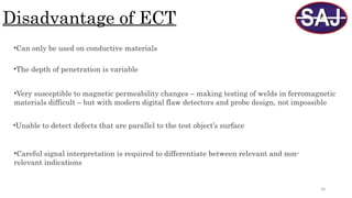 58
Disadvantage of ECT
•Can only be used on conductive materials
•The depth of penetration is variable
•Very susceptible to magnetic permeability changes – making testing of welds in ferromagnetic
materials difficult – but with modern digital flaw detectors and probe design, not impossible
•Unable to detect defects that are parallel to the test object’s surface
•Careful signal interpretation is required to differentiate between relevant and non-
relevant indications
 