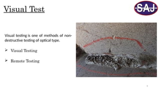 8
Visual Test
Visual testing is one of methods of non-
destructive testing of optical type.
 Visual Testing
 Remote Testing
 