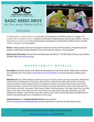  

BASIC NEEDS DRIVE

No One Alone Shelter (NOA)
ONGOING
The	
  NOA	
  shelter	
  is	
  a	
  great	
  asset	
  to	
  our	
  community,	
  housing	
  women	
  and	
  children	
  who	
  are	
  in	
  danger.	
  The	
  
program	
  offers	
  emergency	
  shelter,	
  individual	
  counseling	
  and	
  support	
  groups,	
  play	
  therapy,	
  children’s	
  services,	
  
legal	
  advocacy,	
  financial	
  assistance	
  and	
  educational	
  scholarships	
  to	
  help	
  domestic	
  violence	
  victims	
  and	
  their	
  
children	
  rise	
  above	
  harmful	
  situations.	
  	
  
Mission:	
  	
  NOA	
  provides	
  safe	
  haven	
  and	
  support	
  services	
  for	
  victims	
  of	
  family	
  violence.	
  Through	
  educational	
  
programs,	
  NOA	
  works	
  to	
  foster	
  attitudes	
  in	
  the	
  community	
  that	
  violence	
  is	
  not	
  acceptable.	
  
NOA	
  Contact	
  Information:	
  33	
  Live	
  Oak	
  Street,Dahlonega,	
  GA	
  30533	
  /T:	
  706-­‐867-­‐6420	
  /	
  24-­‐hours	
  Crisis	
  Hotline:	
  
706-­‐864-­‐1986	
  www.noonealone.org	
  	
  
	
  

O P P O R T U N I T Y 	
   D E T A I L S 	
  
Description:	
  Help	
  these	
  women	
  and	
  children	
  by	
  donating	
  basic	
  needs	
  to	
  the	
  shelter.	
  Collect	
  items	
  and	
  when	
  
your	
  collection	
  box	
  is	
  full	
  contact	
  communityconnection@northside.com	
  to	
  have	
  donations	
  picked	
  up	
  by	
  a	
  
courier.	
  	
  
NOA	
  Wish	
  List:	
  FULL	
  SIZE-­‐shampoo,	
  Conditioner,	
  Hair	
  gel,	
  Hair	
  Spray,	
  Shower	
  gel,	
  Soap,	
  Dental	
  floss,	
  Mouthwash,	
  

Toothbrushes	
  and	
  toothpaste,	
  Q-­‐Tips,	
  Razors,	
  Shaving	
  cream,	
  Hairbrushes/combs,	
  Hand	
  sanitizer,	
  Hand	
  soap,	
  
Feminine	
  products,	
  S tretchy	
  slipper	
  socks	
  w/	
  no-­‐slip	
  bottoms	
  (children	
  and	
  adult),	
  Sleep	
  shirts	
  (one	
  size	
  fits	
  all-­‐
children	
  and	
  adult),	
  T-­‐shirts	
  or	
  tank	
  tops	
  (all	
  sizes-­‐children	
  and	
  adult),	
  Sleep	
  shorts	
  or	
  pants	
  with	
  elastic	
  waist	
  (all	
  
sizes-­‐children	
  and	
  adult),	
  Toilet	
  paper,	
  Paper	
  towels,	
  N apkins,	
  Cleaning	
  supplies,	
  Trash	
  bags,	
  Diapers/Pull-­‐ups,	
  Baby	
  
wipes,	
  Clorox	
  wipes,	
  Zip-­‐loc	
  Bags,	
  Aluminum	
  foil,	
  Plastic	
  wrap ,	
  Paper	
  plates,	
  Dish	
  soap,	
  Dishwasher	
  soap,	
  Dish	
  
sponges	
  and	
  scrubbers,	
  Liquid	
  laundry	
  soap,	
  Fabric	
  softener,	
  dryer	
  sheets,	
  60	
  watt	
  light	
  bulbs,	
  Floodlight	
  bulbs	
  for	
  
outdoor	
  safety	
  lighting,	
  gift	
  cards,	
  and	
  telephone	
  minute	
  cards.	
  
	
  

Volunteer	
  Hours:	
  Earn	
  4	
  (total)	
  volunteer	
  hours	
  for	
  your	
  donation.	
  	
  
Email	
  	
  communityconnection@northside.com	
  after	
  you	
  donate	
  or	
  sign	
  the	
  volunteer	
  sign-­‐up	
  sheet.	
  
	
  
	
  
	
  
For	
  more	
  information	
  contact	
  Shelia	
  Perkins,	
  Volunteer	
  Coordinator	
  
Shelia.Perkins@northside.com	
  (404)	
  303-­‐3378	
  

 