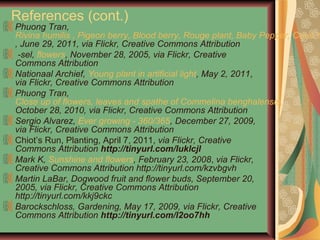 References (cont.)
Phuong Tran,
Rivina humilis , Pigeon berry, Blood berry, Rouge plant, Baby Pepper, Coral b
, June 29, 2011, via Flickr, Creative Commons Attribution
-sel, flowers, November 28, 2005, via Flickr, Creative
Commons Attribution
Nationaal Archief, Young plant in artificial light, May 2, 2011,
via Flickr, Creative Commons Attribution
Phuong Tran,
Close up of flowers, leaves and spathe of Commelina benghalensis,
October 28, 2010, via Flickr, Creative Commons Attribution
Sergio Alvarez, Ever growing - 360/365, December 27, 2009,
via Flickr, Creative Commons Attribution
Chiot’s Run, Planting, April 7, 2011, via Flickr, Creative
Commons Attribution http://tinyurl.com/luklcjl
Mark K, Sunshine and flowers, February 23, 2008, via Flickr,
Creative Commons Attribution http://tinyurl.com/kzvbgvh
Martin LaBar, Dogwood fruit and flower buds, September 20,
2005, via Flickr, Creative Commons Attribution
http://tinyurl.com/kkj9ckc
Barockschloss, Gardening, May 17, 2009, via Flickr, Creative
Commons Attribution http://tinyurl.com/l2oo7hh
 