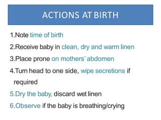 ACTIONS AT BIRTH
1.Note time of birth
2.Receive baby in clean, dry and warm linen
3.Place prone on mothers’ abdomen
4.Turn head to one side, wipe secretions if
required
5.Dry the baby, discard wet linen
6.Observe if the baby is breathing/crying
 