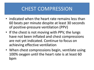 CHEST COMPRESSION
• indicated when the heart rate remains less than
60 beats per minute despite at least 30 seconds
of positive-pressure ventilation (PPV)
• If the chest is not moving with PPV, the lungs
have not been inflated and chest compressions
are not yet indicated. Continue to focus on
achieving effective ventilation
• When chest compressions begin, ventilate using
100% oxygen until the heart rate is at least 60
bpm
 