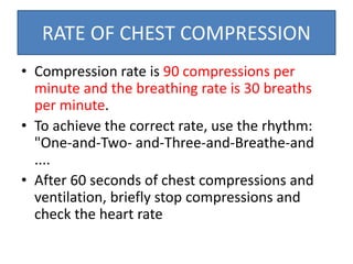 RATE OF CHEST COMPRESSION
• Compression rate is 90 compressions per
minute and the breathing rate is 30 breaths
per minute.
• To achieve the correct rate, use the rhythm:
"One-and-Two- and-Three-and-Breathe-and
....
• After 60 seconds of chest compressions and
ventilation, briefly stop compressions and
check the heart rate
 