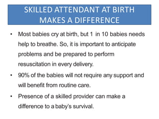 SKILLED ATTENDANT AT BIRTH
MAKES A DIFFERENCE
• Most babies cry at birth, but 1 in 10 babies needs
help to breathe. So, it is important to anticipate
problems and be prepared to perform
resuscitation in every delivery.
• 90% of the babies will not require any support and
will beneﬁt from routine care.
• Presence of a skilled provider can make a
difference to a baby’s survival.
 