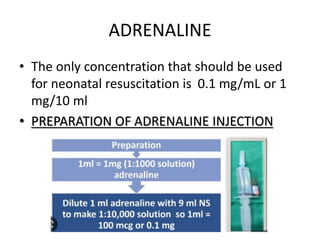 ADRENALINE
• The only concentration that should be used
for neonatal resuscitation is 0.1 mg/mL or 1
mg/10 ml
• PREPARATION OF ADRENALINE INJECTION
 