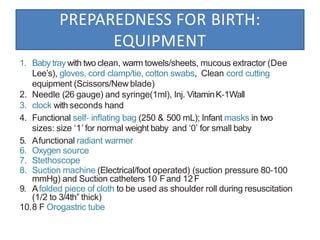 PREPAREDNESS FOR BIRTH:
EQUIPMENT
1. Baby tray with two clean, warm towels/sheets, mucous extractor (Dee
Lee’s), gloves, cord clamp/tie, cotton swabs, Clean cord cutting
equipment (Scissors/New blade)
2. Needle (26 gauge) and syringe(1ml), Inj. VitaminK‐1Wall
3. clock with seconds hand
4. Functional self‐ inﬂating bag (250 & 500 mL); Infant masks in two
sizes: size ‘1’ for normal weight baby and ‘0’ for small baby
5. Afunctional radiant warmer
6. Oxygen source
7. Stethoscope
8. Suction machine (Electrical/foot operated) (suction pressure 80‐100
mmHg) and Suction catheters 10 Fand 12F
9. Afolded piece of cloth to be used as shoulder roll during resuscitation
(1/2 to 3/4th” thick)
10.8 F Orogastric tube
 